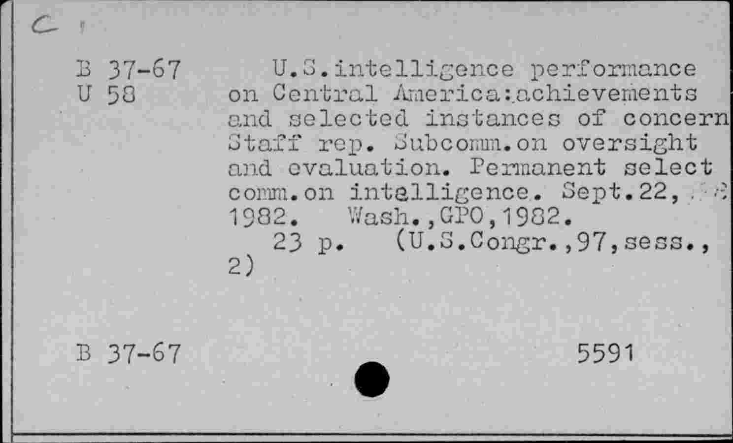 ﻿B 37-67
U 58
U.S.intelligence performance on Central America^achievements and selected instances of concern Staff rep. Subcomm.on oversight and evaluation. Permanent select comm, on intelligence. Sept. 22, . 1982. Wash.,GPO,1982.
23 p. (U.S.Congr.,97,sess., 2)
B 37-67
5591